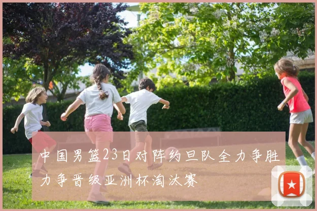 中国男篮23日对阵约旦队全力争胜力争晋级亚洲杯淘汰赛